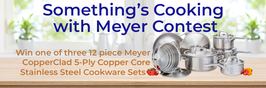 Something's Cooking Contest with Meyer contest. Win one of three 12-piece sets of 5-ply copper core stainless steel cookware.